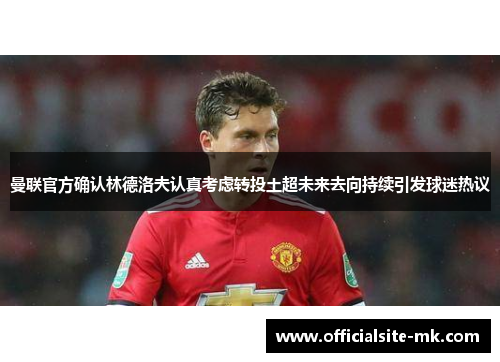 曼联官方确认林德洛夫认真考虑转投土超未来去向持续引发球迷热议 曼联官方确认林德洛夫认真考虑转投土超未来去向持续引发球迷热议